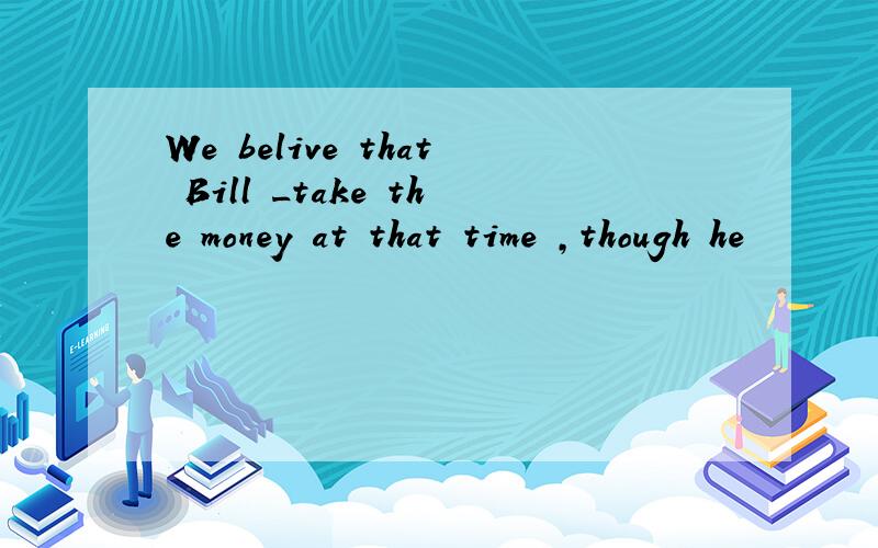 We belive that Bill _take the money at that time ,though he