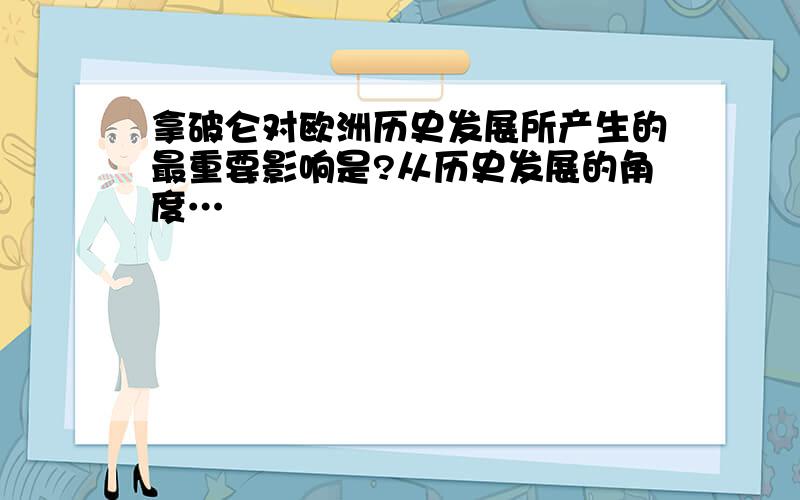 拿破仑对欧洲历史发展所产生的最重要影响是?从历史发展的角度…