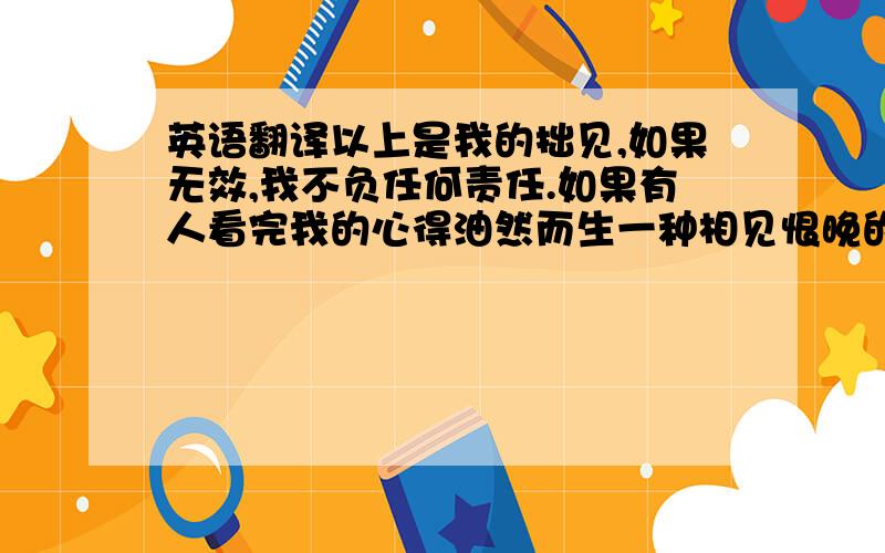 英语翻译以上是我的拙见,如果无效,我不负任何责任.如果有人看完我的心得油然而生一种相见恨晚的感觉,那么我只能感叹道：“伟