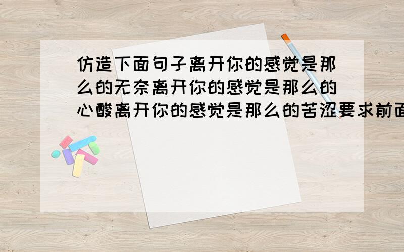 仿造下面句子离开你的感觉是那么的无奈离开你的感觉是那么的心酸离开你的感觉是那么的苦涩要求前面的话要一样 只可以改后面的那