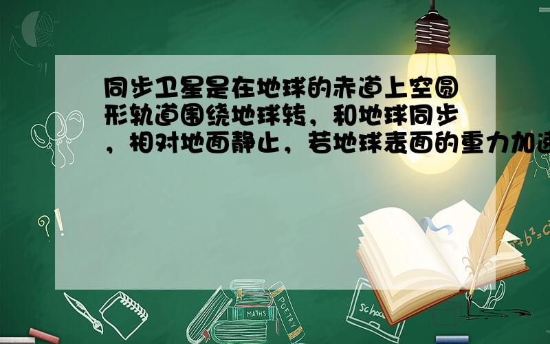 同步卫星是在地球的赤道上空圆形轨道围绕地球转，和地球同步，相对地面静止，若地球表面的重力加速度为g，地球半径为R，地球自