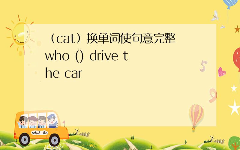 （cat）换单词使句意完整 who () drive the car