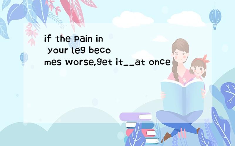 if the pain in your leg becomes worse,get it__at once