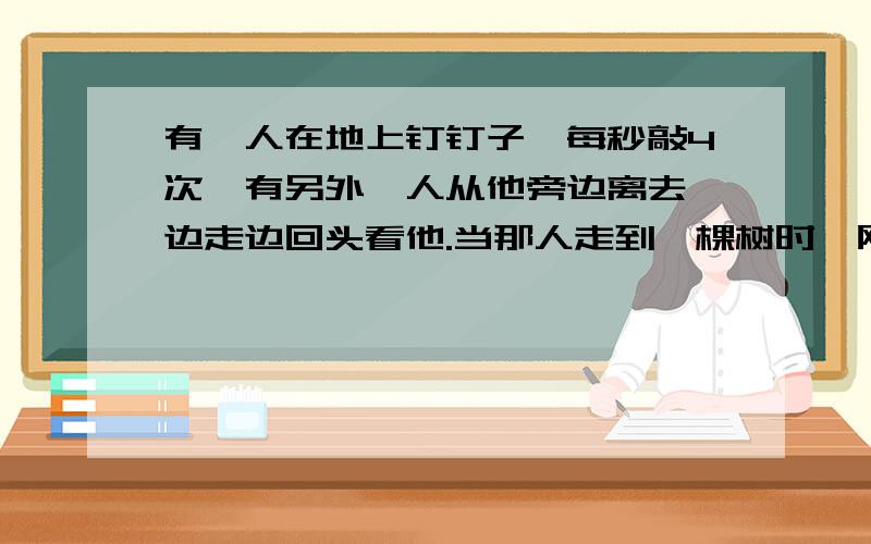 有一人在地上钉钉子,每秒敲4次,有另外一人从他旁边离去,边走边回头看他.当那人走到一棵树时,刚好看到锤落下时,听到锤的声