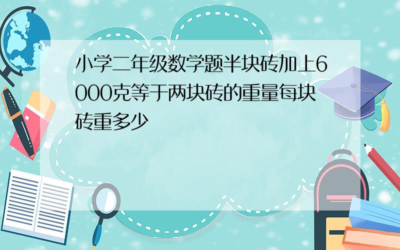 小学二年级数学题半块砖加上6000克等于两块砖的重量每块砖重多少