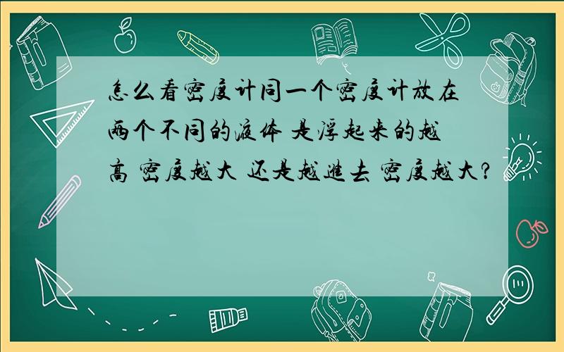 怎么看密度计同一个密度计放在两个不同的液体 是浮起来的越高 密度越大 还是越进去 密度越大?