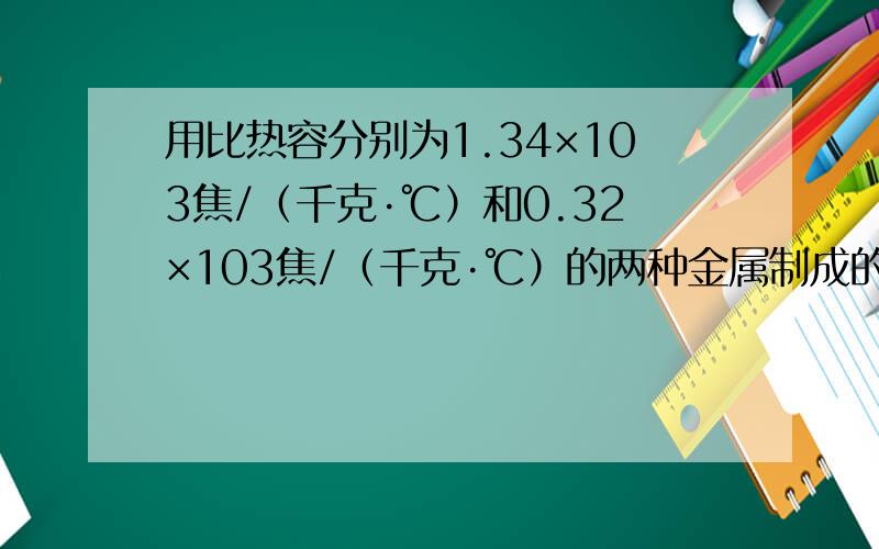 用比热容分别为1.34×103焦/（千克·℃）和0.32×103焦/（千克·℃）的两种金属制成的合金,某比热容为0.96