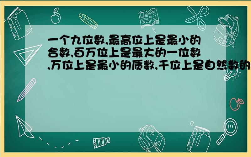 一个九位数,最高位上是最小的合数,百万位上是最大的一位数,万位上是最小的质数,千位上是自然数的单位,