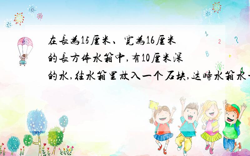 在长为15厘米、宽为16厘米的长方体水箱中,有10厘米深的水,往水箱里放入一个石块,这时水箱水平面离箱底14厘米,问石块