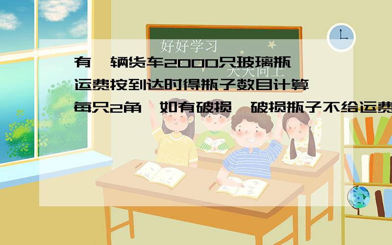 有一辆货车2000只玻璃瓶,运费按到达时得瓶子数目计算,每只2角,如有破损,破损瓶子不给运费,还要每