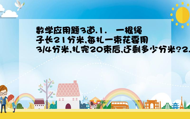 数学应用题3道.1.　一根绳子长21分米,每扎一束花要用3/4分米,扎完20束后,还剩多少分米?2.　工程队要修一条7/