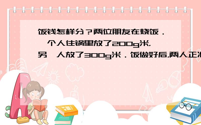 饭钱怎样分？两位朋友在烧饭．一个人往锅里放了200g米，另一人放了300g米．饭做好后，两人正准备就餐，一个过路人走了过