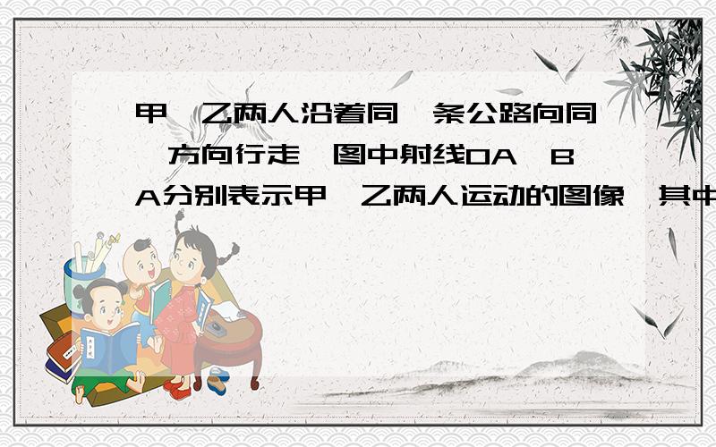 甲,乙两人沿着同一条公路向同一方向行走,图中射线OA,BA分别表示甲,乙两人运动的图像,其中T表示时间,S表