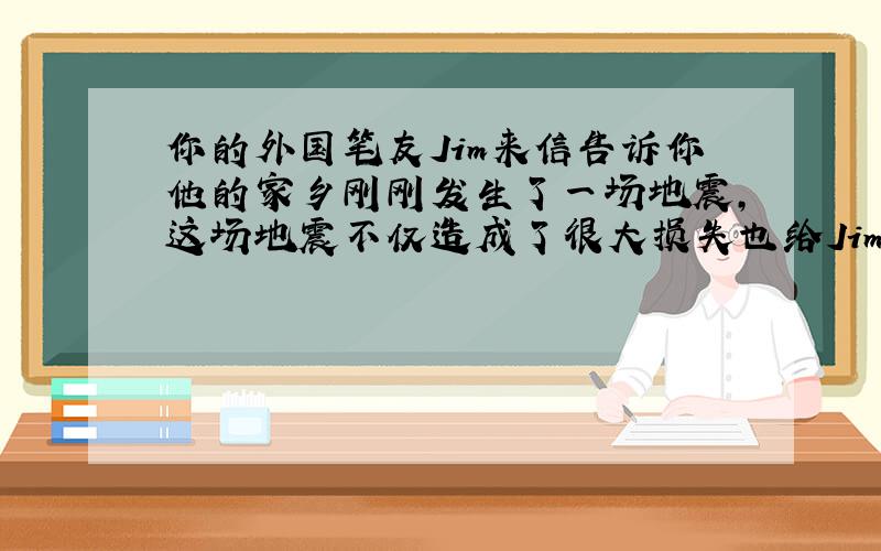 你的外国笔友Jim来信告诉你他的家乡刚刚发生了一场地震,这场地震不仅造成了很大损失也给Jim留下了心理阴影,根据以下要点