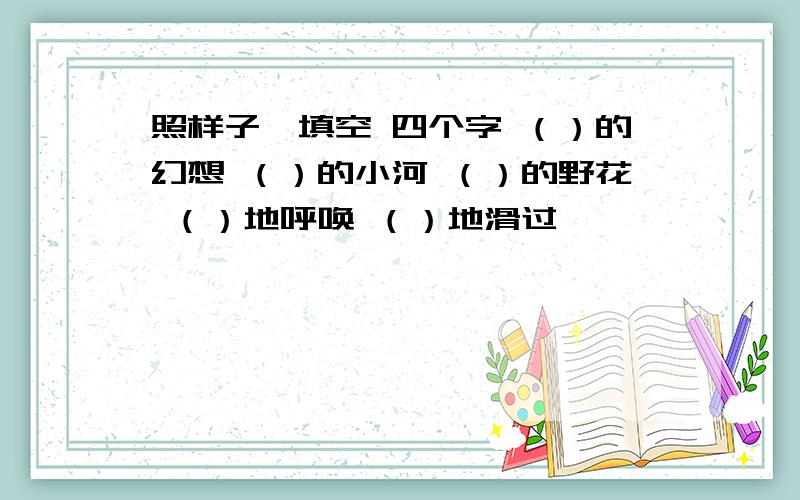 照样子,填空 四个字 （）的幻想 （）的小河 （）的野花 （）地呼唤 （）地滑过