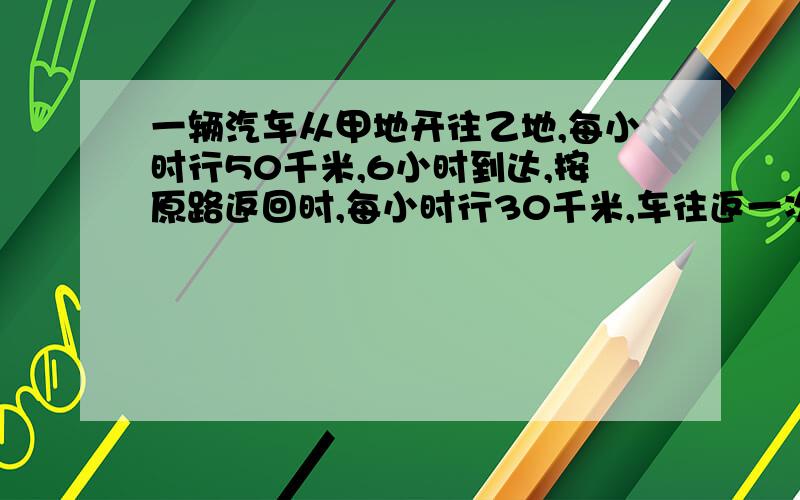 一辆汽车从甲地开往乙地,每小时行50千米,6小时到达,按原路返回时,每小时行30千米,车往返一次的平均速