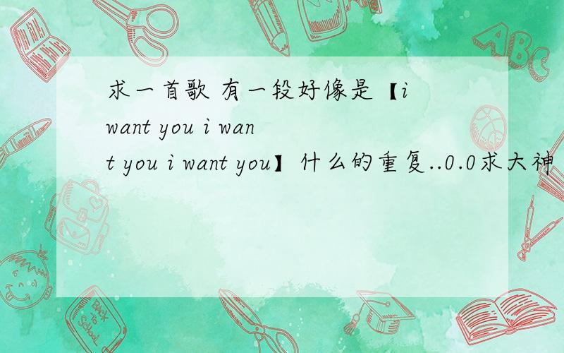 求一首歌 有一段好像是【i want you i want you i want you】什么的重复..0.0求大神