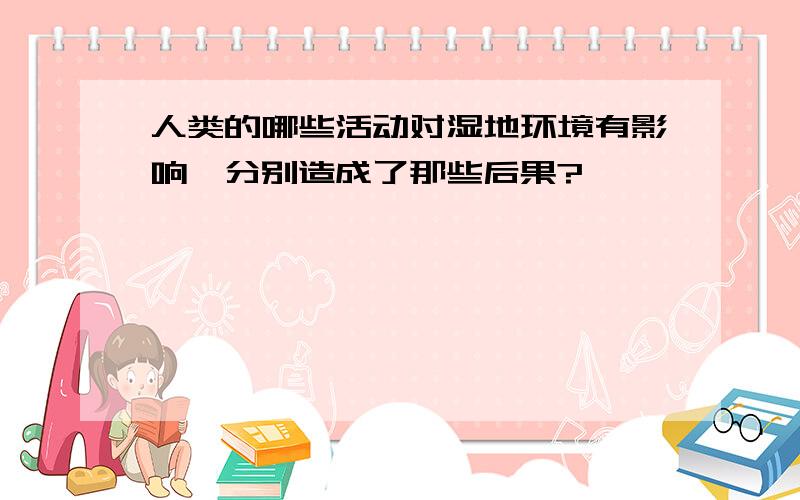 人类的哪些活动对湿地环境有影响,分别造成了那些后果?