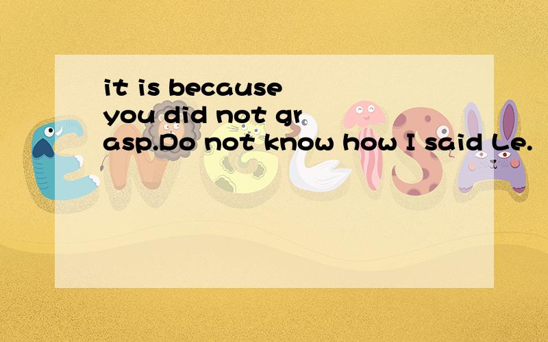 it is because you did not grasp.Do not know how I said Le.