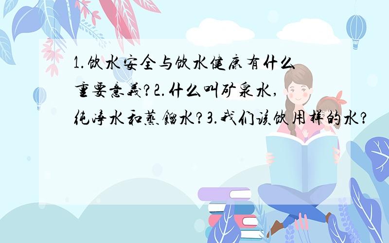 1.饮水安全与饮水健康有什么重要意义?2.什么叫矿泉水,纯净水和蒸馏水?3.我们该饮用样的水?