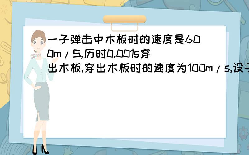 一子弹击中木板时的速度是600m/S,历时0.001s穿出木板,穿出木板时的速度为100m/s,设子弹穿过木板是减速..