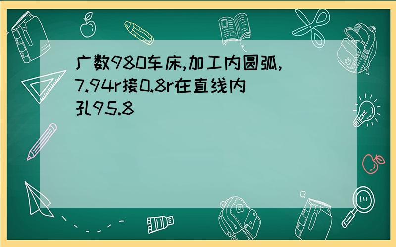 广数980车床,加工内圆弧,7.94r接0.8r在直线内孔95.8