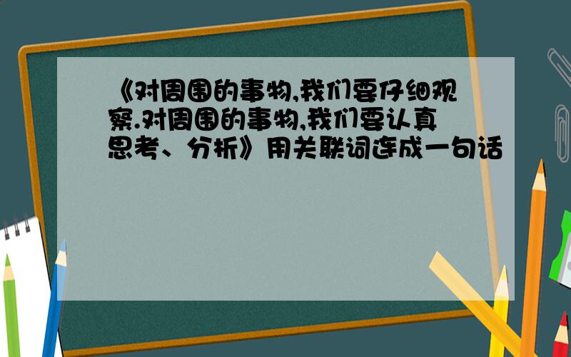 《对周围的事物,我们要仔细观察.对周围的事物,我们要认真思考、分析》用关联词连成一句话