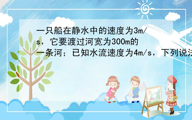 一只船在静水中的速度为3m/s，它要渡过河宽为300m的一条河；已知水流速度为4m/s，下列说法正确的是（　　）