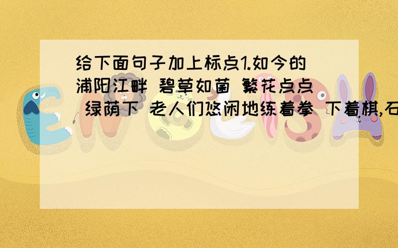 给下面句子加上标点1.如今的浦阳江畔 碧草如菌 繁花点点 绿荫下 老人们悠闲地练着拳 下着棋,石椅上 随处可见那埋头读书