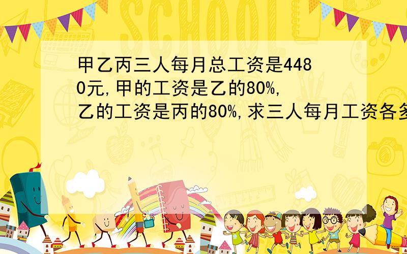 甲乙丙三人每月总工资是4480元,甲的工资是乙的80%,乙的工资是丙的80%,求三人每月工资各多少?