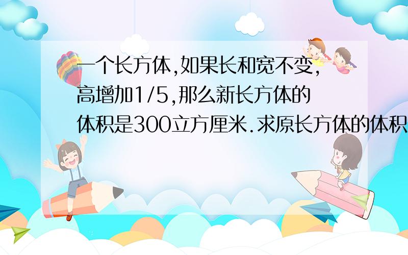 一个长方体,如果长和宽不变,高增加1/5,那么新长方体的体积是300立方厘米.求原长方体的体积.