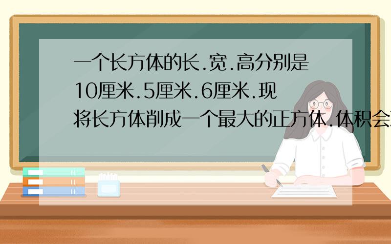 一个长方体的长.宽.高分别是10厘米.5厘米.6厘米.现将长方体削成一个最大的正方体.体积会减少多少?