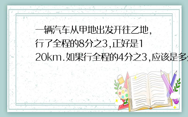 一辆汽车从甲地出发开往乙地,行了全程的8分之3,正好是120km.如果行全程的4分之3,应该是多少千米?