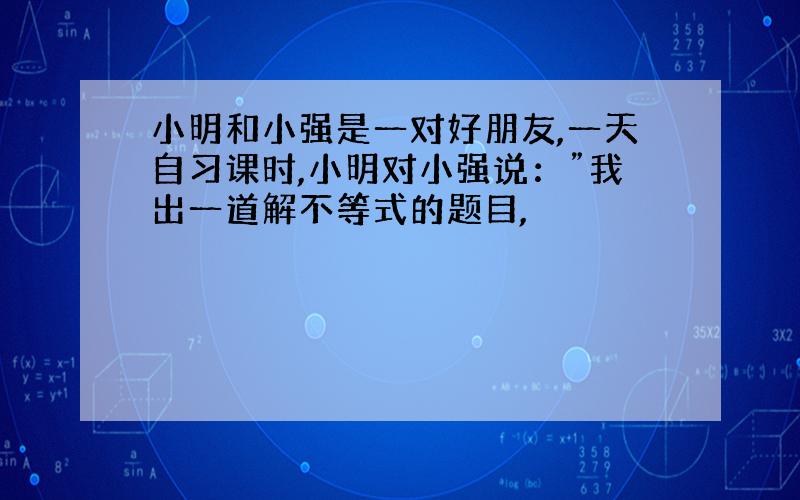 小明和小强是一对好朋友,一天自习课时,小明对小强说：”我出一道解不等式的题目,