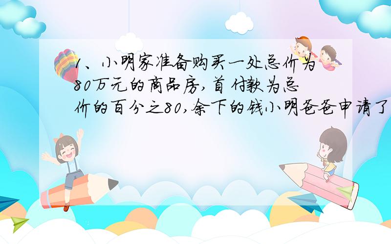 1、小明家准备购买一处总价为80万元的商品房,首付款为总价的百分之80,余下的钱小明爸爸申请了个人住房公积金贷款,贷款期