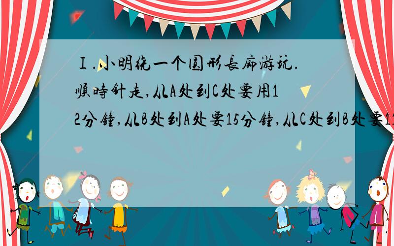 Ⅰ.小明绕一个圆形长廊游玩.顺时针走,从A处到C处要用12分钟,从B处到A处要15分钟,从C处到B处要11分钟.从A处到