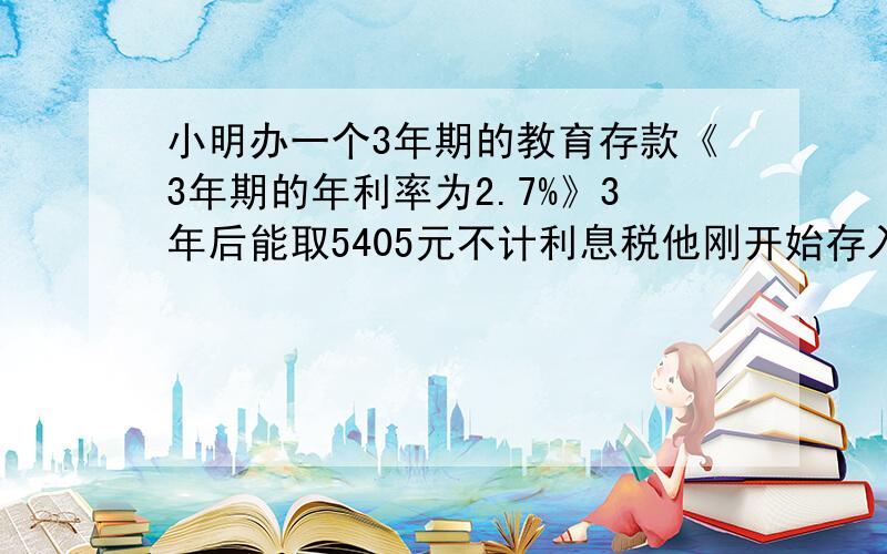 小明办一个3年期的教育存款《3年期的年利率为2.7%》3年后能取5405元不计利息税他刚开始存入多少钱