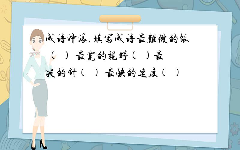 成语冲浪.填写成语最难做的饭 ( ) 最宽的视野( )最尖的针( ) 最快的速度( )