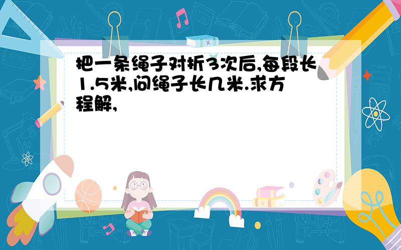 把一条绳子对折3次后,每段长1.5米,问绳子长几米.求方程解,