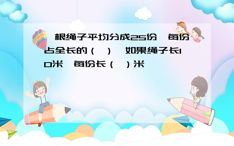 一根绳子平均分成25份,每份占全长的（ ）,如果绳子长10米,每份长（ ）米