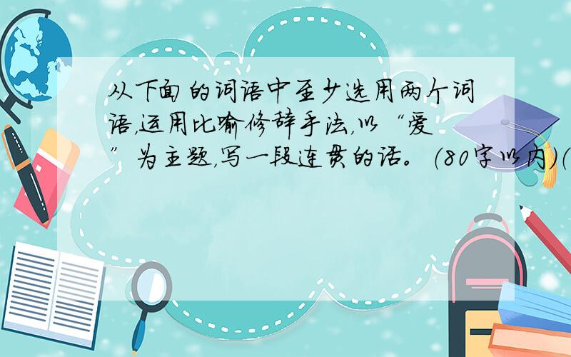 从下面的词语中至少选用两个词语，运用比喻修辞手法，以“爱”为主题，写一段连贯的话。（80字以内）（4分）