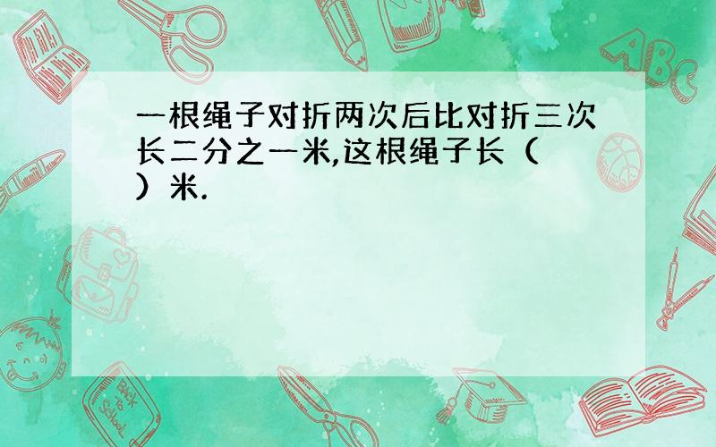 一根绳子对折两次后比对折三次长二分之一米,这根绳子长（ ）米.