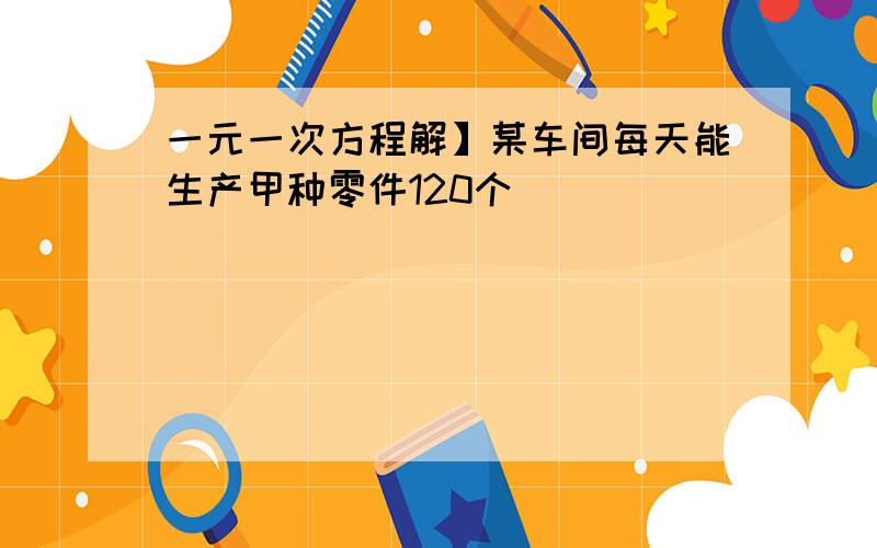 一元一次方程解】某车间每天能生产甲种零件120个