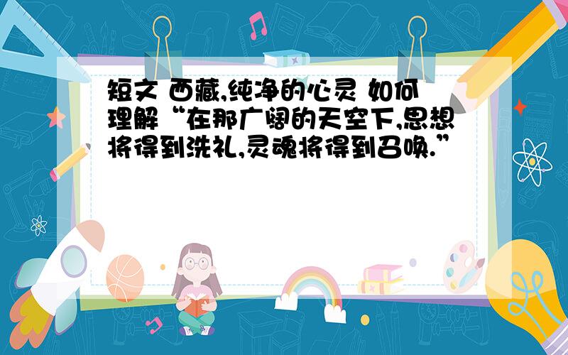 短文 西藏,纯净的心灵 如何理解“在那广阔的天空下,思想将得到洗礼,灵魂将得到召唤.”