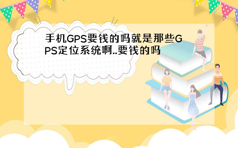 手机GPS要钱的吗就是那些GPS定位系统啊..要钱的吗