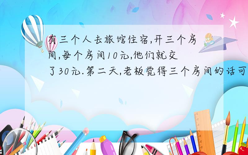 有三个人去旅馆住宿,开三个房间,每个房间10元,他们就交了30元.第二天,老板觉得三个房间的话可以便宜5块钱,结果就叫服