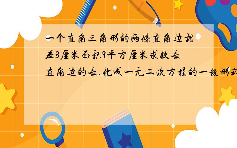 一个直角三角形的两条直角边相差3厘米面积9平方厘米求较长直角边的长.化成一元二次方程的一般形式