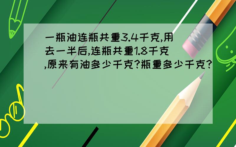 一瓶油连瓶共重3.4千克,用去一半后,连瓶共重1.8千克,原来有油多少千克?瓶重多少千克?