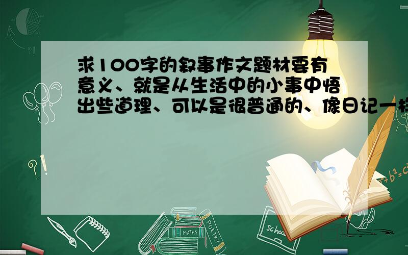 求100字的叙事作文题材要有意义、就是从生活中的小事中悟出些道理、可以是很普通的、像日记一样的、但要真实、提供的越多、我