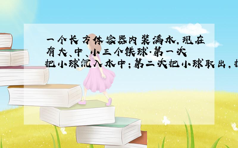 一个长方体容器内装满水,现在有大、中、小三个铁球.第一次把小球沉入水中；第二次把小球取出,把中秋沉入水中；第三次把中球取